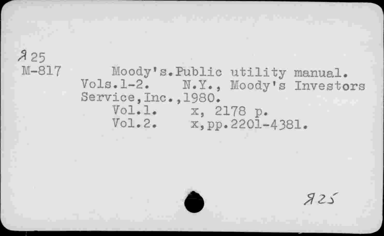 ﻿zl 25 M-817
Moody’s.Public utility manual.
Vols.1-2. N.Y., Moody's Investors Service,Inc.,1980.
Vol.l.	x, 2178 p.
Vol.2.	x,pp.2201-4381.